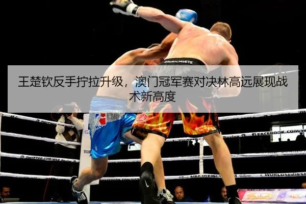 王楚钦反手拧拉升级，澳门冠军赛对决林高远展现战术新高度